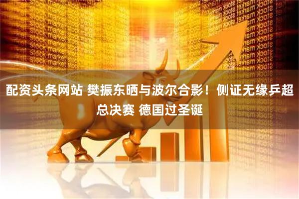 配资头条网站 樊振东晒与波尔合影！侧证无缘乒超总决赛 德国过圣诞