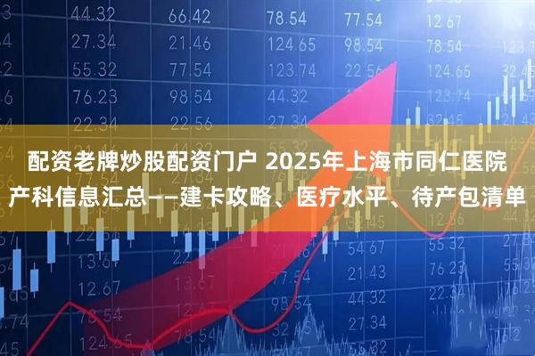 配资老牌炒股配资门户 2025年上海市同仁医院产科信息汇总——建卡攻略、医疗水平、待产包清单