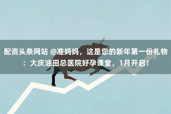 配资头条网站 @准妈妈，这是您的新年第一份礼物：大庆油田总医院好孕课堂，1月开启！