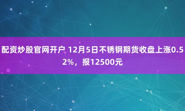 配资炒股官网开户 12月5日不锈钢期货收盘上涨0.52%，报12500元