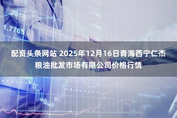 配资头条网站 2025年12月16日青海西宁仁杰粮油批发市场有限公司价格行情