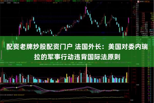 配资老牌炒股配资门户 法国外长：美国对委内瑞拉的军事行动违背国际法原则