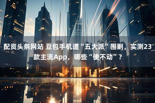 配资头条网站 豆包手机遭“五大派”围剿，实测23款主流App，哪些“使不动”？