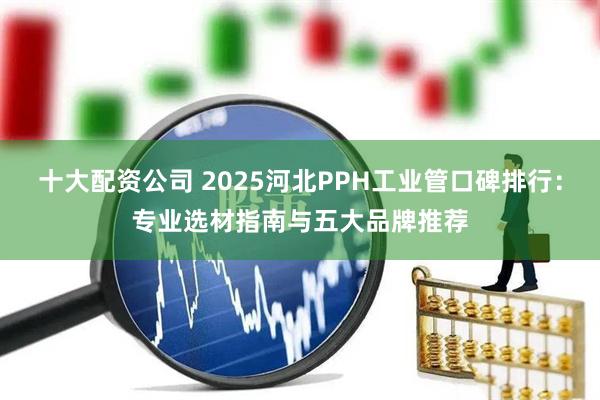 十大配资公司 2025河北PPH工业管口碑排行：专业选材指南与五大品牌推荐
