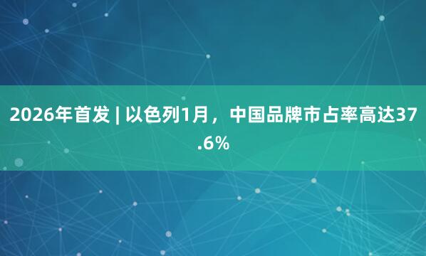 2026年首发 | 以色列1月，中国品牌市占率高达37.6%