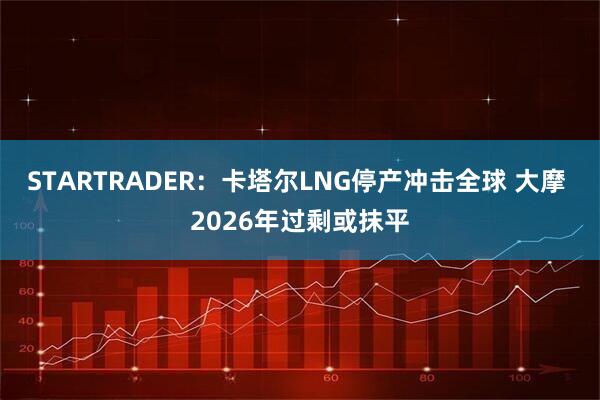 STARTRADER：卡塔尔LNG停产冲击全球 大摩 2026年过剩或抹平